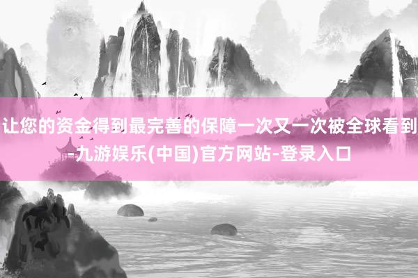 让您的资金得到最完善的保障一次又一次被全球看到-九游娱乐(中国)官方网站-登录入口