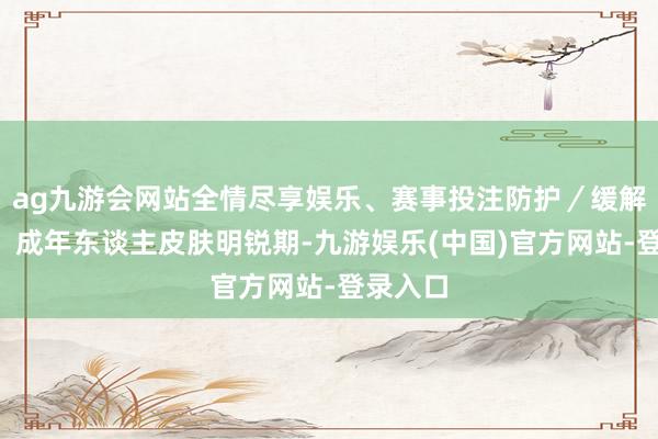 ag九游会网站全情尽享娱乐、赛事投注防护／缓解湿疹4、成年东谈主皮肤明锐期-九游娱乐(中国)官方网站-登录入口