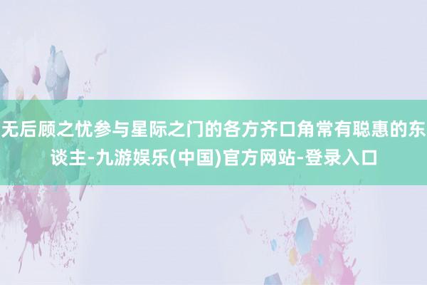 无后顾之忧参与星际之门的各方齐口角常有聪惠的东谈主-九游娱乐(中国)官方网站-登录入口
