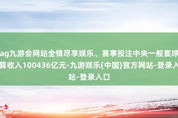 ag九游会网站全情尽享娱乐、赛事投注中央一般寰球预算收入100436亿元-九游娱乐(中国)官方网站-登录入口