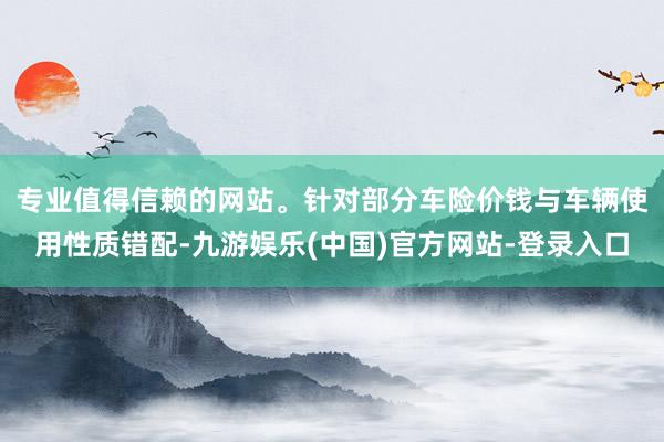 专业值得信赖的网站。　　针对部分车险价钱与车辆使用性质错配-九游娱乐(中国)官方网站-登录入口