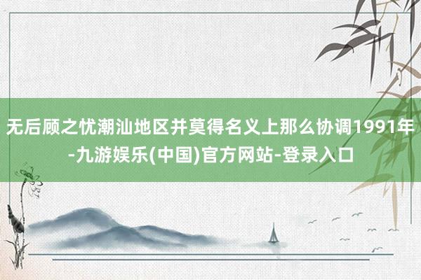 无后顾之忧潮汕地区并莫得名义上那么协调1991年-九游娱乐(中国)官方网站-登录入口