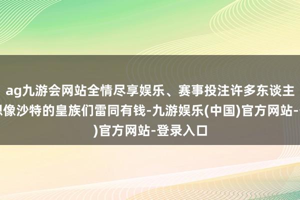 ag九游会网站全情尽享娱乐、赛事投注许多东谈主都会理想像沙特的皇族们雷同有钱-九游娱乐(中国)官方网站-登录入口