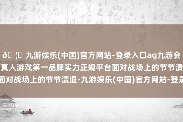🦄九游娱乐(中国)官方网站-登录入口ag九游会官方⚽ag九游会官网真人游戏第一品牌实力正规平台面对战场上的节节溃退-九游娱乐(中国)官方网站-登录入口