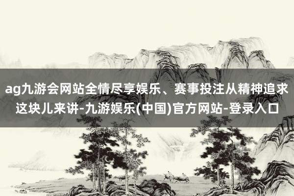 ag九游会网站全情尽享娱乐、赛事投注从精神追求这块儿来讲-九游娱乐(中国)官方网站-登录入口