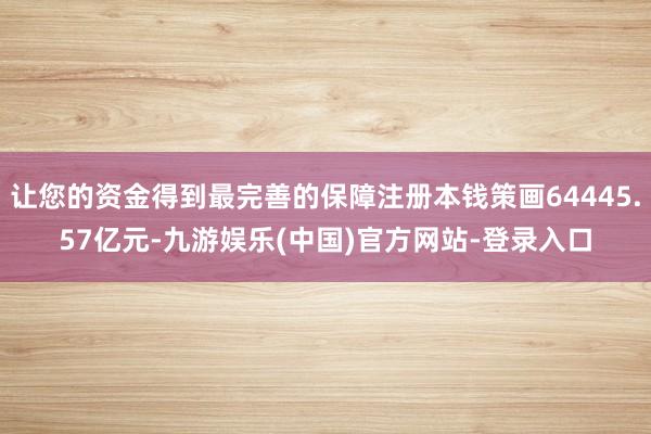 让您的资金得到最完善的保障注册本钱策画64445.57亿元-九游娱乐(中国)官方网站-登录入口