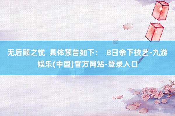 无后顾之忧  具体预告如下：  8日余下技艺-九游娱乐(中国)官方网站-登录入口