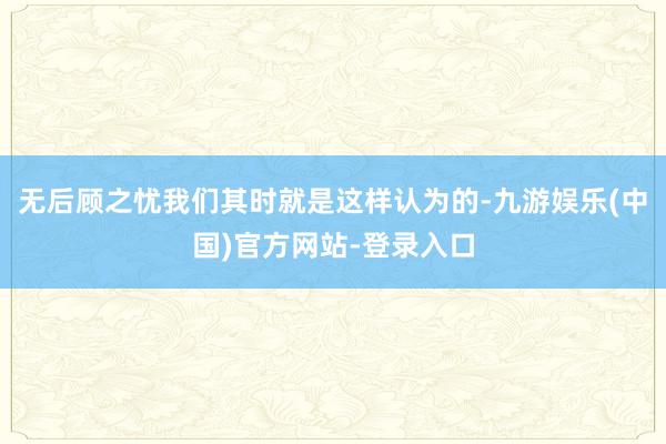 无后顾之忧我们其时就是这样认为的-九游娱乐(中国)官方网站-登录入口