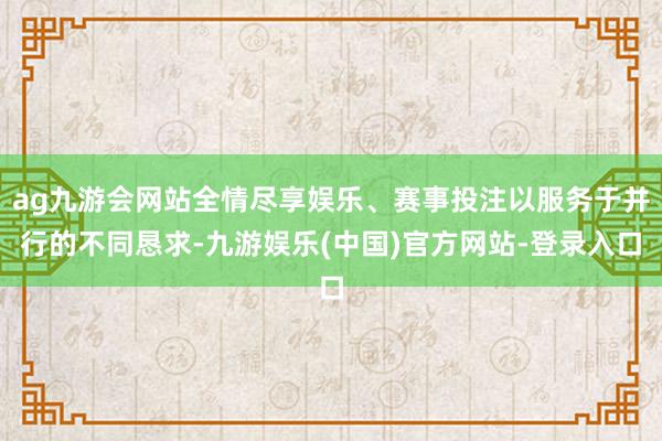ag九游会网站全情尽享娱乐、赛事投注以服务于并行的不同恳求-九游娱乐(中国)官方网站-登录入口