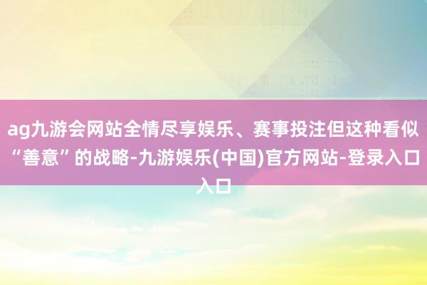 ag九游会网站全情尽享娱乐、赛事投注但这种看似“善意”的战略-九游娱乐(中国)官方网站-登录入口