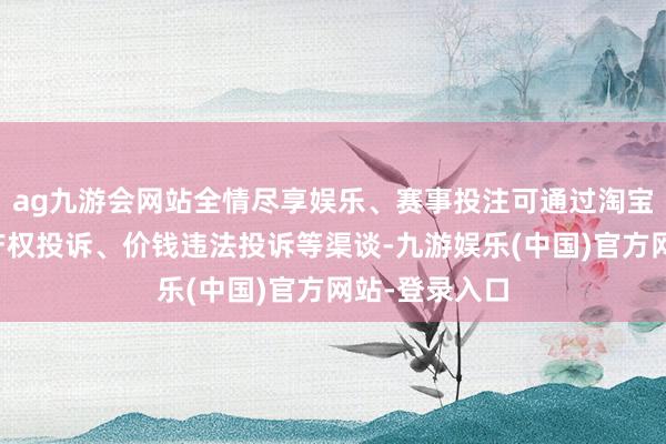ag九游会网站全情尽享娱乐、赛事投注可通过淘宝平台的常识产权投诉、价钱违法投诉等渠谈-九游娱乐(中国)官方网站-登录入口