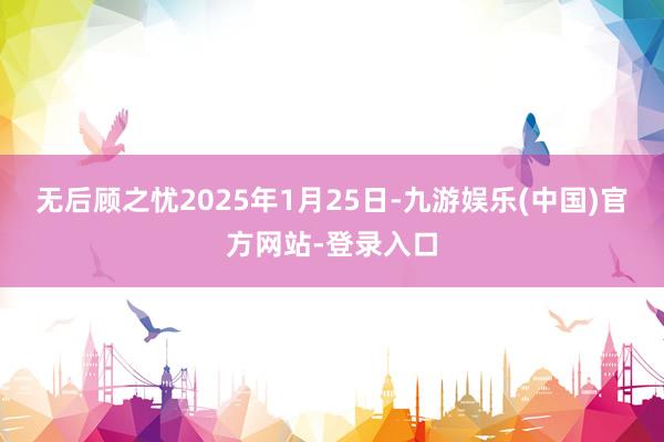 无后顾之忧2025年1月25日-九游娱乐(中国)官方网站-登录入口
