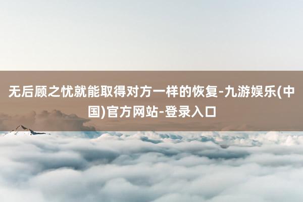 无后顾之忧就能取得对方一样的恢复-九游娱乐(中国)官方网站-登录入口
