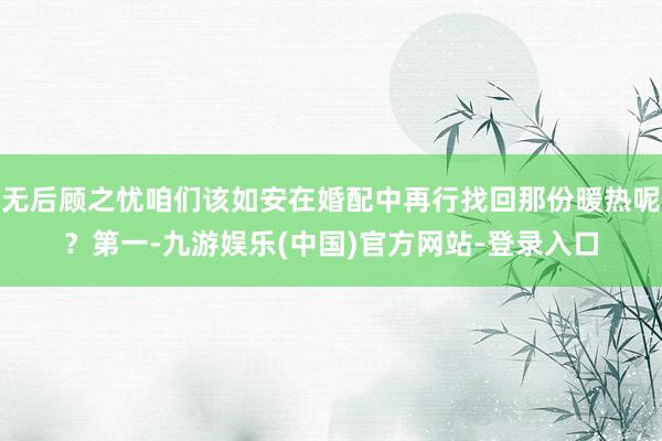 无后顾之忧咱们该如安在婚配中再行找回那份暖热呢？第一-九游娱乐(中国)官方网站-登录入口
