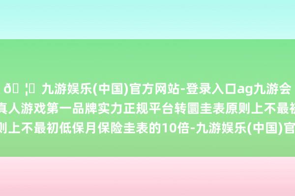 🦄九游娱乐(中国)官方网站-登录入口ag九游会官方⚽ag九游会官网真人游戏第一品牌实力正规平台转圜圭表原则上不最初低保月保险圭表的10倍-九游娱乐(中国)官方网站-登录入口
