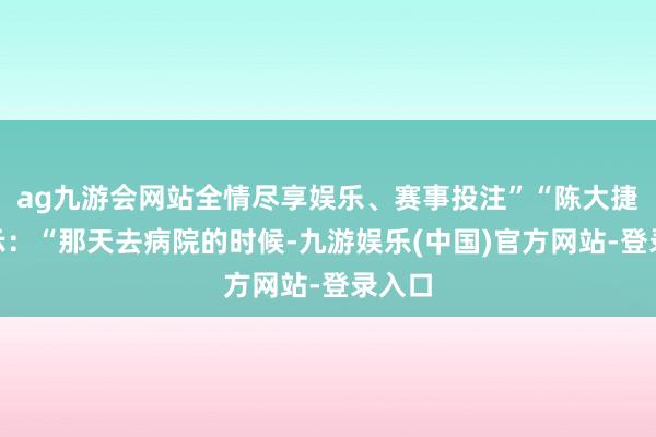ag九游会网站全情尽享娱乐、赛事投注”“陈大捷”暗示：“那天去病院的时候-九游娱乐(中国)官方网站-登录入口
