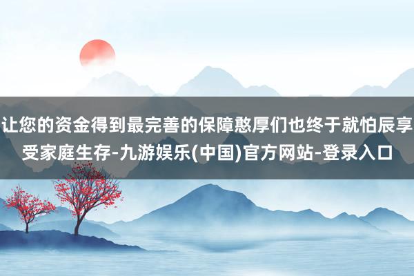 让您的资金得到最完善的保障憨厚们也终于就怕辰享受家庭生存-九游娱乐(中国)官方网站-登录入口