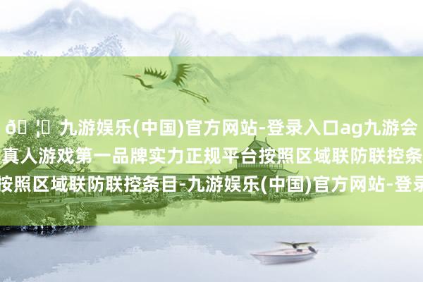 🦄九游娱乐(中国)官方网站-登录入口ag九游会官方⚽ag九游会官网真人游戏第一品牌实力正规平台按照区域联防联控条目-九游娱乐(中国)官方网站-登录入口