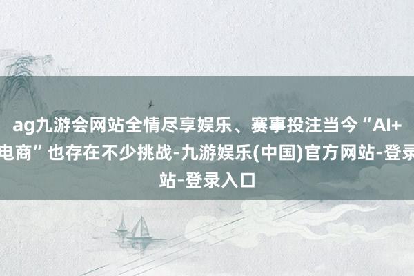 ag九游会网站全情尽享娱乐、赛事投注当今“AI+跨境电商”也存在不少挑战-九游娱乐(中国)官方网站-登录入口
