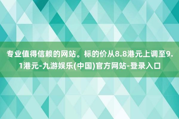 专业值得信赖的网站。标的价从8.8港元上调至9.1港元-九游娱乐(中国)官方网站-登录入口
