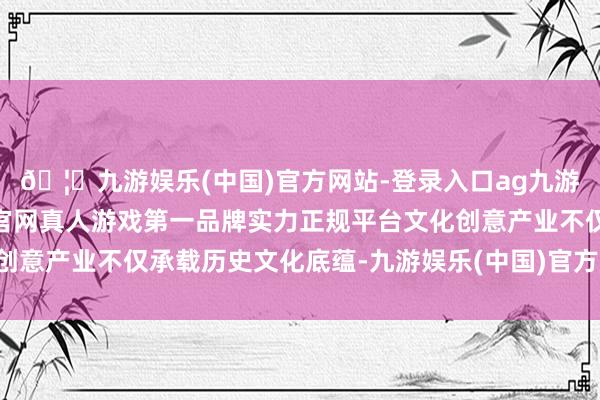 🦄九游娱乐(中国)官方网站-登录入口ag九游会官方⚽ag九游会官网真人游戏第一品牌实力正规平台文化创意产业不仅承载历史文化底蕴-九游娱乐(中国)官方网站-登录入口