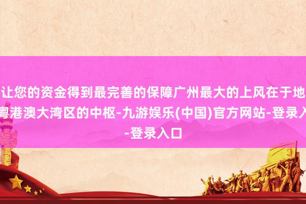 让您的资金得到最完善的保障广州最大的上风在于地处粤港澳大湾区的中枢-九游娱乐(中国)官方网站-登录入口