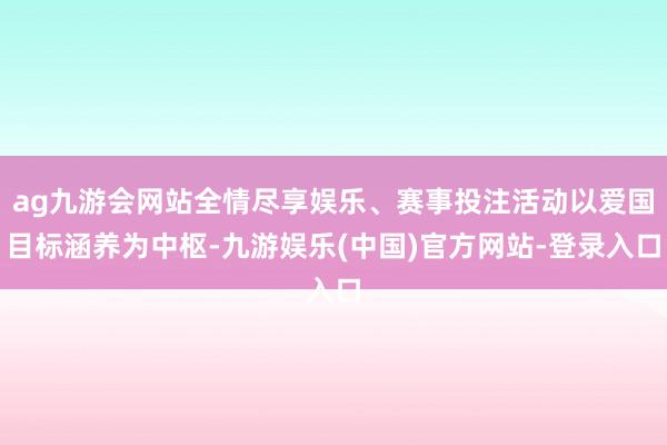 ag九游会网站全情尽享娱乐、赛事投注活动以爱国目标涵养为中枢-九游娱乐(中国)官方网站-登录入口