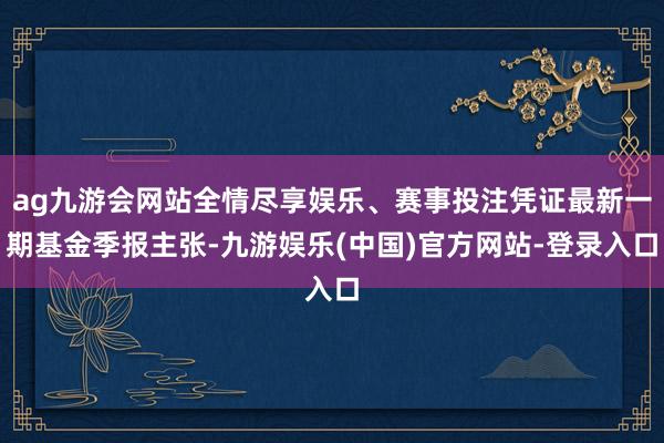 ag九游会网站全情尽享娱乐、赛事投注凭证最新一期基金季报主张-九游娱乐(中国)官方网站-登录入口
