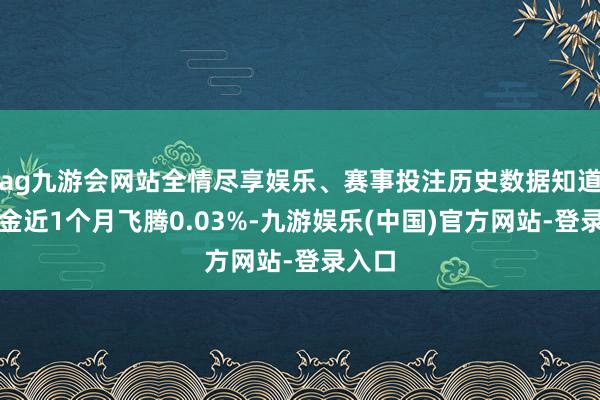 ag九游会网站全情尽享娱乐、赛事投注历史数据知道该基金近1个月飞腾0.03%-九游娱乐(中国)官方网站-登录入口