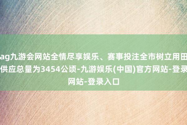 ag九游会网站全情尽享娱乐、赛事投注全市树立用田观点供应总量为3454公顷-九游娱乐(中国)官方网站-登录入口