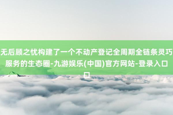 无后顾之忧构建了一个不动产登记全周期全链条灵巧服务的生态圈-九游娱乐(中国)官方网站-登录入口