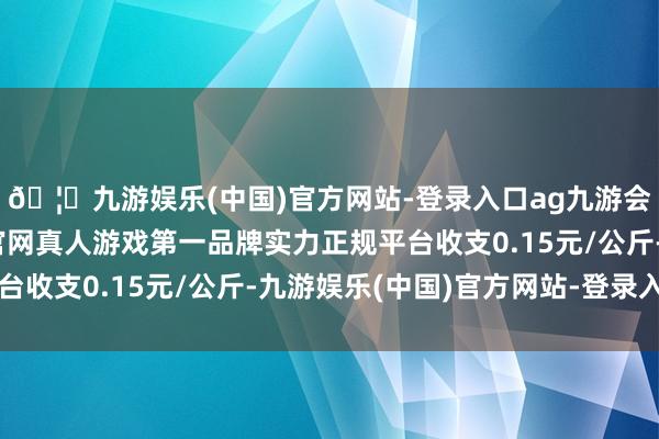 🦄九游娱乐(中国)官方网站-登录入口ag九游会官方⚽ag九游会官网真人游戏第一品牌实力正规平台收支0.15元/公斤-九游娱乐(中国)官方网站-登录入口