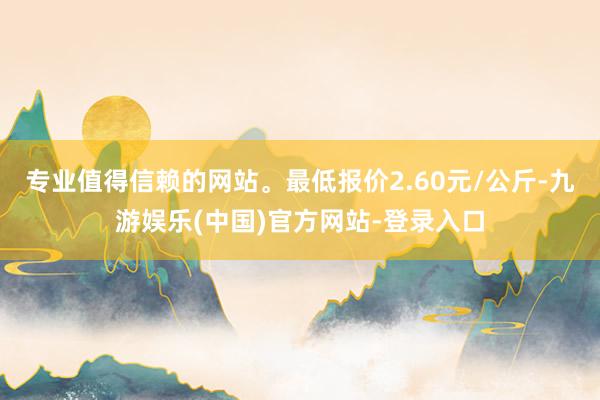 专业值得信赖的网站。最低报价2.60元/公斤-九游娱乐(中国)官方网站-登录入口
