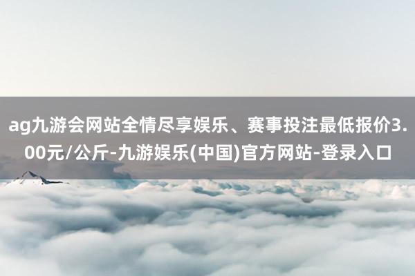 ag九游会网站全情尽享娱乐、赛事投注最低报价3.00元/公斤-九游娱乐(中国)官方网站-登录入口