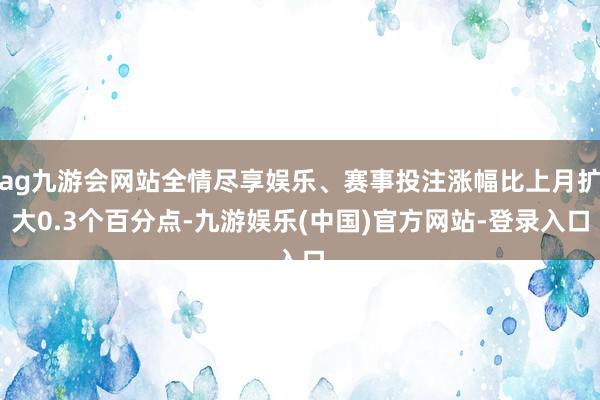 ag九游会网站全情尽享娱乐、赛事投注涨幅比上月扩大0.3个百分点-九游娱乐(中国)官方网站-登录入口