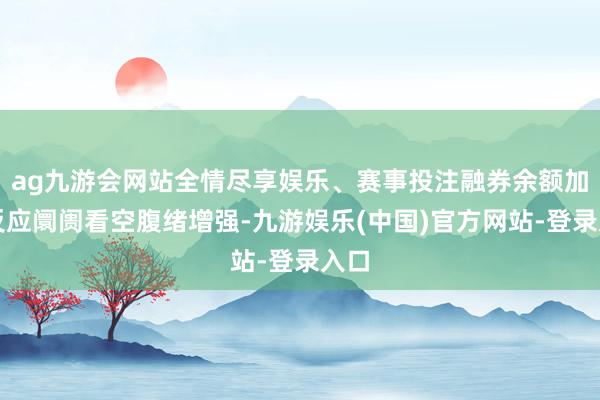 ag九游会网站全情尽享娱乐、赛事投注融券余额加多反应阛阓看空腹绪增强-九游娱乐(中国)官方网站-登录入口