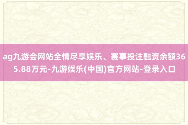 ag九游会网站全情尽享娱乐、赛事投注融资余额365.88万元-九游娱乐(中国)官方网站-登录入口