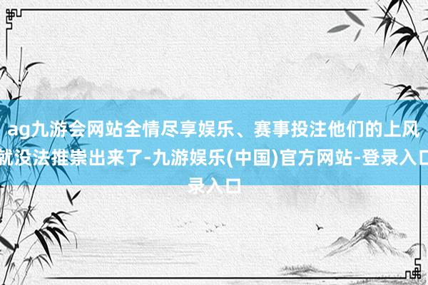 ag九游会网站全情尽享娱乐、赛事投注他们的上风就没法推崇出来了-九游娱乐(中国)官方网站-登录入口