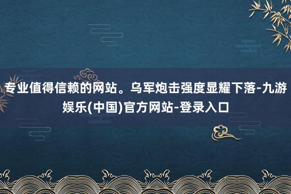 专业值得信赖的网站。乌军炮击强度显耀下落-九游娱乐(中国)官方网站-登录入口