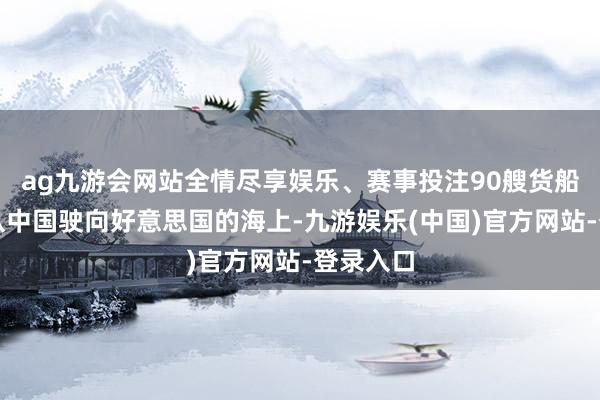 ag九游会网站全情尽享娱乐、赛事投注90艘货船还是在从中国驶向好意思国的海上-九游娱乐(中国)官方网站-登录入口