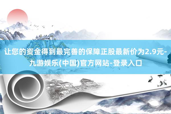 让您的资金得到最完善的保障正股最新价为2.9元-九游娱乐(中国)官方网站-登录入口
