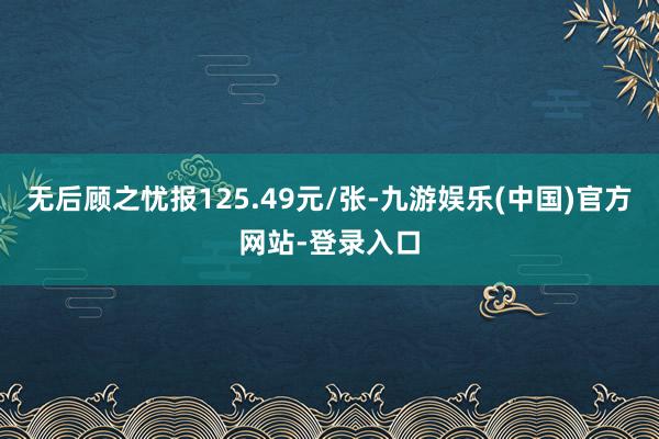 无后顾之忧报125.49元/张-九游娱乐(中国)官方网站-登录入口