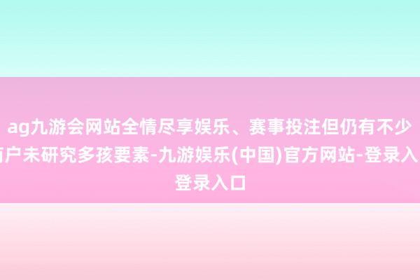 ag九游会网站全情尽享娱乐、赛事投注但仍有不少商户未研究多孩要素-九游娱乐(中国)官方网站-登录入口