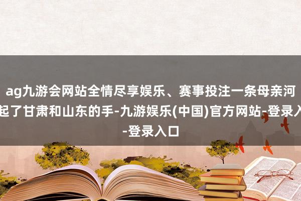 ag九游会网站全情尽享娱乐、赛事投注一条母亲河牵起了甘肃和山东的手-九游娱乐(中国)官方网站-登录入口