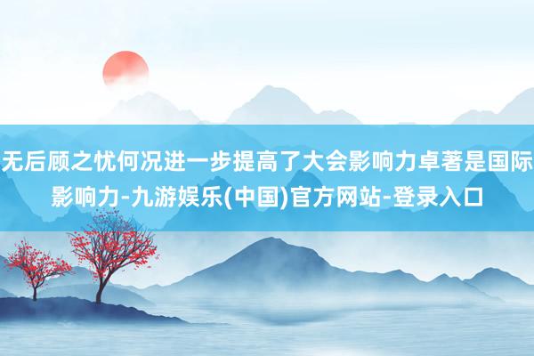 无后顾之忧何况进一步提高了大会影响力卓著是国际影响力-九游娱乐(中国)官方网站-登录入口