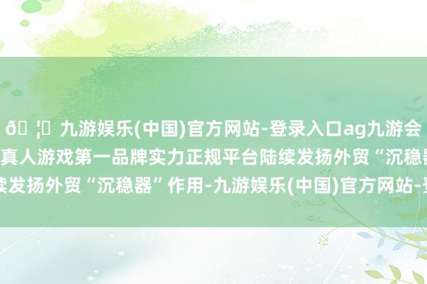 🦄九游娱乐(中国)官方网站-登录入口ag九游会官方⚽ag九游会官网真人游戏第一品牌实力正规平台陆续发扬外贸“沉稳器”作用-九游娱乐(中国)官方网站-登录入口