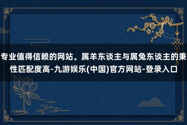 专业值得信赖的网站。属羊东谈主与属兔东谈主的秉性匹配度高-九游娱乐(中国)官方网站-登录入口
