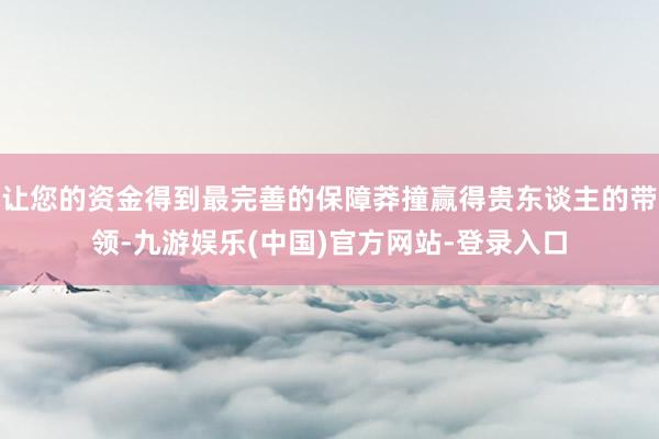 让您的资金得到最完善的保障莽撞赢得贵东谈主的带领-九游娱乐(中国)官方网站-登录入口