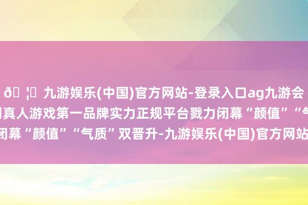 🦄九游娱乐(中国)官方网站-登录入口ag九游会官方⚽ag九游会官网真人游戏第一品牌实力正规平台戮力闭幕“颜值”“气质”双晋升-九游娱乐(中国)官方网站-登录入口