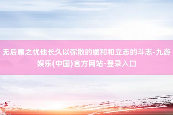 无后顾之忧他长久以弥散的缓和和立志的斗志-九游娱乐(中国)官方网站-登录入口